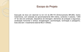Escopo do Projeto
Execução de trevo em desnível no km 4,5 da BR-116 (Entroncamento BR-280), trecho
Catarinense, com extensão de aproximadamente 600 metros, contendo 2 viadutos, 1.600
m² de obra de contenção, dispositivos de drenagem, elementos de proteção e segurança,
sinalização horizontal e vertical, terraplenagem, pavimentação, iluminação e paisagismo.
Esta obra tem investimento total de R$ 21 milhões.
 