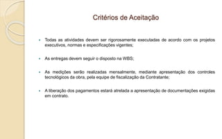 Critérios de Aceitação
 Todas as atividades devem ser rigorosamente executadas de acordo com os projetos
executivos, normas e especificações vigentes;
 As entregas devem seguir o disposto na WBS;
 As medições serão realizadas mensalmente, mediante apresentação dos controles
tecnológicos da obra, pela equipe de fiscalização da Contratante;
 A liberação dos pagamentos estará atrelada a apresentação de documentações exigidas
em contrato.
 