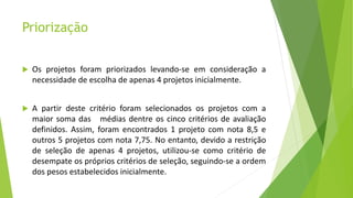 Priorização
 Os projetos foram priorizados levando-se em consideração a
necessidade de escolha de apenas 4 projetos inicialmente.
 A partir deste critério foram selecionados os projetos com a
maior soma das médias dentre os cinco critérios de avaliação
definidos. Assim, foram encontrados 1 projeto com nota 8,5 e
outros 5 projetos com nota 7,75. No entanto, devido a restrição
de seleção de apenas 4 projetos, utilizou-se como critério de
desempate os próprios critérios de seleção, seguindo-se a ordem
dos pesos estabelecidos inicialmente.
 
