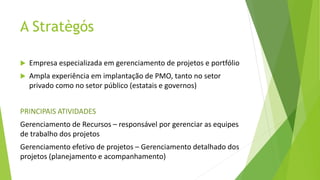 A Stratègós
 Empresa especializada em gerenciamento de projetos e portfólio
 Ampla experiência em implantação de PMO, tanto no setor
privado como no setor público (estatais e governos)
PRINCIPAIS ATIVIDADES
Gerenciamento de Recursos – responsável por gerenciar as equipes
de trabalho dos projetos
Gerenciamento efetivo de projetos – Gerenciamento detalhado dos
projetos (planejamento e acompanhamento)
 
