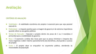 Avaliação
CRITÉRIOS DE AVALIAÇÃO
 Viabilidade – A viabilidade econômica do projeto é essencial para que seja possível
executá-lo.
 Publicidade – o impacto positivo para a imagem do governo é de extrema importância
quando refere-se aos gastos públicos
 Tempo de Execução – Executar o projeto dentro do prazo de 1 ou 2 mandatos é
primordial para a credibilidade do governo
 Risco – É essencial a análise dos riscos para que se possa minimizar o impacto dos
riscos negativos e obter máximo aproveitamento dos benefícios, alcançando o sucesso
do projeto
 Custo – O projeto deve se enquadrar no orçamento público, atendendo às
necessidades da população
 