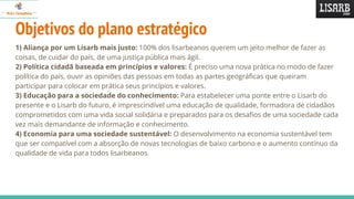 Objetivos do plano estratégico
1) Aliança por um Lisarb mais justo: 100% dos lisarbeanos querem um jeito melhor de fazer as
coisas, de cuidar do país, de uma justiça pública mais ágil.
2) Política cidadã baseada em princípios e valores: É preciso uma nova prática no modo de fazer
política do país, ouvir as opiniões das pessoas em todas as partes geográficas que queiram
participar para colocar em prática seus princípios e valores.
3) Educação para a sociedade do conhecimento: Para estabelecer uma ponte entre o Lisarb do
presente e o Lisarb do futuro, é imprescindível uma educação de qualidade, formadora de cidadãos
comprometidos com uma vida social solidária e preparados para os desafios de uma sociedade cada
vez mais demandante de informação e conhecimento.
4) Economia para uma sociedade sustentável: O desenvolvimento na economia sustentável tem
que ser compatível com a absorção de novas tecnologias de baixo carbono e o aumento contínuo da
qualidade de vida para todos lisarbeanos.
 