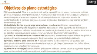 Objetivos do plano estratégico
5) Proteção social: Olhar a proteção social, saúde e previdência como um conjunto de políticas
públicas integradas e complementares. A reconstrução das redes de proteção social é um passo
necessário para orientar um conjunto de valores que afirmam a nova cultura social da
sustentabilidade. O combate as drogas e outras práticas que degradem os lisarbeanos também
entram nesse item.
6) Qualidade de vida e segurança para todos os Lisarbeanos: Cidades sustentáveis e
democráticas fazem parte dos grandes desafios do século 21, onde a garantia de mobilidade e
direito à cidade para todos os seus habitantes, a valorização da diversidade sociocultural e a busca
de padrões sustentáveis para uso dos recursos naturais devem ser valores centrais.
7) Cultura e fortalecimento da diversidade: Promover a diversidade na centralidade das políticas
públicas é investir no aprofundamento da democracia e na sustentabilidade do Lisarb.
8) Política externa para o século 21: A política externa lisarbeana deverá ser pautada por
princípios fundamentais, como a manutenção e a promoção da paz, que devem ser defendidos e
respeitados nas relações internacionais.
9)Combate a corrupção: Tomar atitudes práticas em todos os setores sociais e orgânicos do país
para o extermínio de qualquer prática ou ato ilícito envolvendo a corrupção.
 