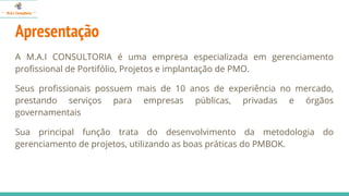 Apresentação
A M.A.I CONSULTORIA é uma empresa especializada em gerenciamento
profissional de Portifólio, Projetos e implantação de PMO.
Seus profissionais possuem mais de 10 anos de experiência no mercado,
prestando serviços para empresas públicas, privadas e órgãos
governamentais
Sua principal função trata do desenvolvimento da metodologia do
gerenciamento de projetos, utilizando as boas práticas do PMBOK.
 