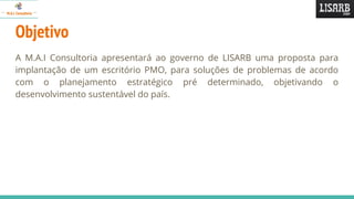 Objetivo
A M.A.I Consultoria apresentará ao governo de LISARB uma proposta para
implantação de um escritório PMO, para soluções de problemas de acordo
com o planejamento estratégico pré determinado, objetivando o
desenvolvimento sustentável do país.
 