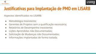 Justificativas para Implantação de PMO em LISARB
Aspectos identificados no LISARB:
● Metodologia Inexistente;
● Gerentes de Projetos sem a qualificação necessária;
● Relatórios de Desempenho inexistente;
● Lições Aprendidas não Documentadas;
● Solicitação de Mudanças não Documentadas;
● Informações implantadas de forma isolada;
 