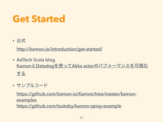 Get Started
? ʽ?
http://kamon.io/introduction/get-started/
? AdTech Scala blog?
KamonDatadogʹäAkka actorΥѥե`ޥ󥹤ҕ

? ץ륳`?
https://github.com/kamon-io/Kamon/tree/master/kamon-
examples?
https://github.com/tsukaby/kamon-spray-example
11
 