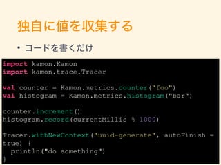 Ԥ˂򅧼
? `ɤ
import kamon.Kamon
import kamon.trace.Tracer
val counter = Kamon.metrics.counter("foo")
val histogram = Kamon.metrics.histogram("bar")
counter.increment()
histogram.record(currentMillis % 1000)
Tracer.withNewContext("uuid-generate", autoFinish =
true) {
println("do something")
} 17
 
