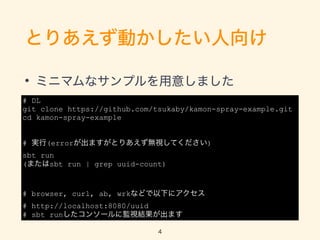 ȤꤢӤ
? ߥ˥ޥʥץ⤷ޤ
# DL
git clone https://github.com/tsukaby/kamon-spray-example.git
cd kamon-spray-example
# g(errorޤȤꤢoҕƤ)
sbt run
(ޤsbt run | grep uuid-count)
# browser, curl, ab, wrkʤɤ¤˥
# http://localhost:8080/uuid
# sbt run󥽩`˱OҕYޤ
4
 