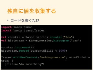 独自に値を収集する
• コードを書くだけ
import kamon.Kamon
import kamon.trace.Tracer
val counter = Kamon.metrics.counter("foo")
val histogram...