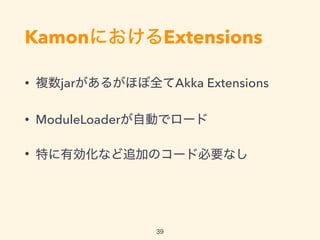 KamonにおけるExtensions
• 複数jarがあるがほぼ全てAkka Extensions
• ModuleLoaderが自動でロード
• 特に有効化など追加のコード必要なし
39
 