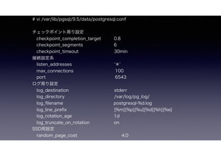 # vi /var/lib/pgsql/9.5/data/postgresql.conf
åݥܤO
?checkpoint_completion_target 0.8
?checkpoint_segments 6
?checkpoint_timeout 30min
ӾAOϵ
?listen_addresses ?? '
?max_connections ? ??100
?port ?? ?6543
ܤO
?log_destination ?? ? stderr
?log_directory ?? /var/log/pg_log/
?log_?lename ? ?postgresql-%d.log
?log_line_pre?x ?? ??? [%m][%p][%u][%d][%h][%e]
?log_rotation_age 1d?
?log_truncate_on_rotation on
SSDO
?random_page_cost ??? 4.0
 