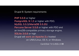 Drupal 8: System requirements
PHP 5.5.9 or higher
PostgreSQL 9.1.2 or higher with PDO,
MySQL 5.5.3/MariaDB 5.5.20/
Percona Server 5.5.8 or higher with PDO and
an InnoDB-compatible primary storage engine,
SQLite 3.6.8 or high
Drupal will work on Apache 2.x hosted
on UNIX/Linux, OS X, or Windows.
CentOSϣ錝Ȥ
 