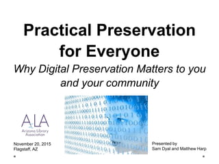 Practical Preservation
for Everyone
Why Digital Preservation Matters to you
and your community
November 20, 2015
Flagstaff, AZ
Presented by
Sam Dyal and Matthew Harp
 