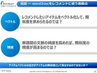 16Copyright &copy; Recruit Technologies Co., Ltd. All Rights Reserved.
仮説 〜 word2vecをレコメンドに使う着眼点
アイテムベクトルの近さがアイテムの類似度として見なせるのではないか？
精度
単語間の文脈の純度を高めれば、類似度の
精度が高まるのでは？
ベクトル
レコメンドしたいアイテムをベクトル化して、類
似度を求められるのでは？
 