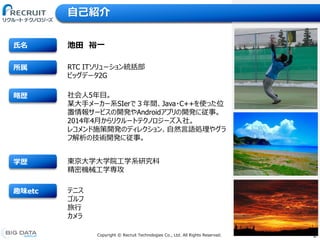 2Copyright &copy; Recruit Technologies Co., Ltd. All Rights Reserved.
趣味etc
学歴
略歴
所属
氏名
自己紹介
RTC ITソリューション統括部
ビッグデータ2G
池田 裕一
東京大学大学院工学系研究科
精密機械工学専攻
社会人5年目。
某大手メーカー系SIerで３年間、Java・C++を使った位
置情報サービスの開発やAndroidアプリの開発に従事。
2014年4月からリクルートテクノロジーズ入社。
レコメンド施策開発のディレクション、自然言語処理やグラ
フ解析の技術開発に従事。
テニス
ゴルフ
旅行
カメラ
 