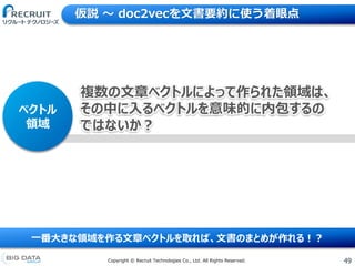 49Copyright &copy; Recruit Technologies Co., Ltd. All Rights Reserved.
仮説 〜 doc2vecを文書要約に使う着眼点
一番大きな領域を作る文章ベクトルを取れば、文書のまとめが作れる！？
ベクトル
領域
複数の文章ベクトルによって作られた領域は、
その中に入るベクトルを意味的に内包するの
ではないか？
 