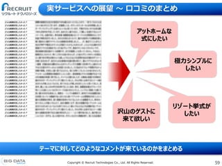 59Copyright &copy; Recruit Technologies Co., Ltd. All Rights Reserved.
実サービスへの展望 〜 口コミのまとめ
アットホームな
式にしたい
リゾート挙式が
したい
極力シンプルに
したい
沢山のゲストに
来て欲しい
テーマに対してどのようなコメントが来ているのかをまとめる
 