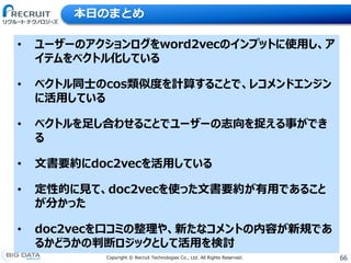 66Copyright &copy; Recruit Technologies Co., Ltd. All Rights Reserved.
本日のまとめ
&bull; ユーザーのアクションログをword2vecのインプットに使用し、ア
イテムをベクトル化している
&bull; ベクトル同士のcos類似度を計算することで、レコメンドエンジン
に活用している
&bull; ベクトルを足し合わせることでユーザーの志向を捉える事ができ
る
&bull; 文書要約にdoc2vecを活用している
&bull; 定性的に見て、doc2vecを使った文書要約が有用であること
が分かった
&bull; doc2vecを口コミの整理や、新たなコメントの内容が新規であ
るかどうかの判断ロジックとして活用を検討
 