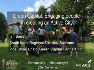 Green Capital: Engaging people
in creating an Active City
Ian Barrett
South West Regional Director, Sustrans
Vice Chair, Bristol Green Capital Partnership
#liveablecity #futurecity15
@ianbarrettsw
 