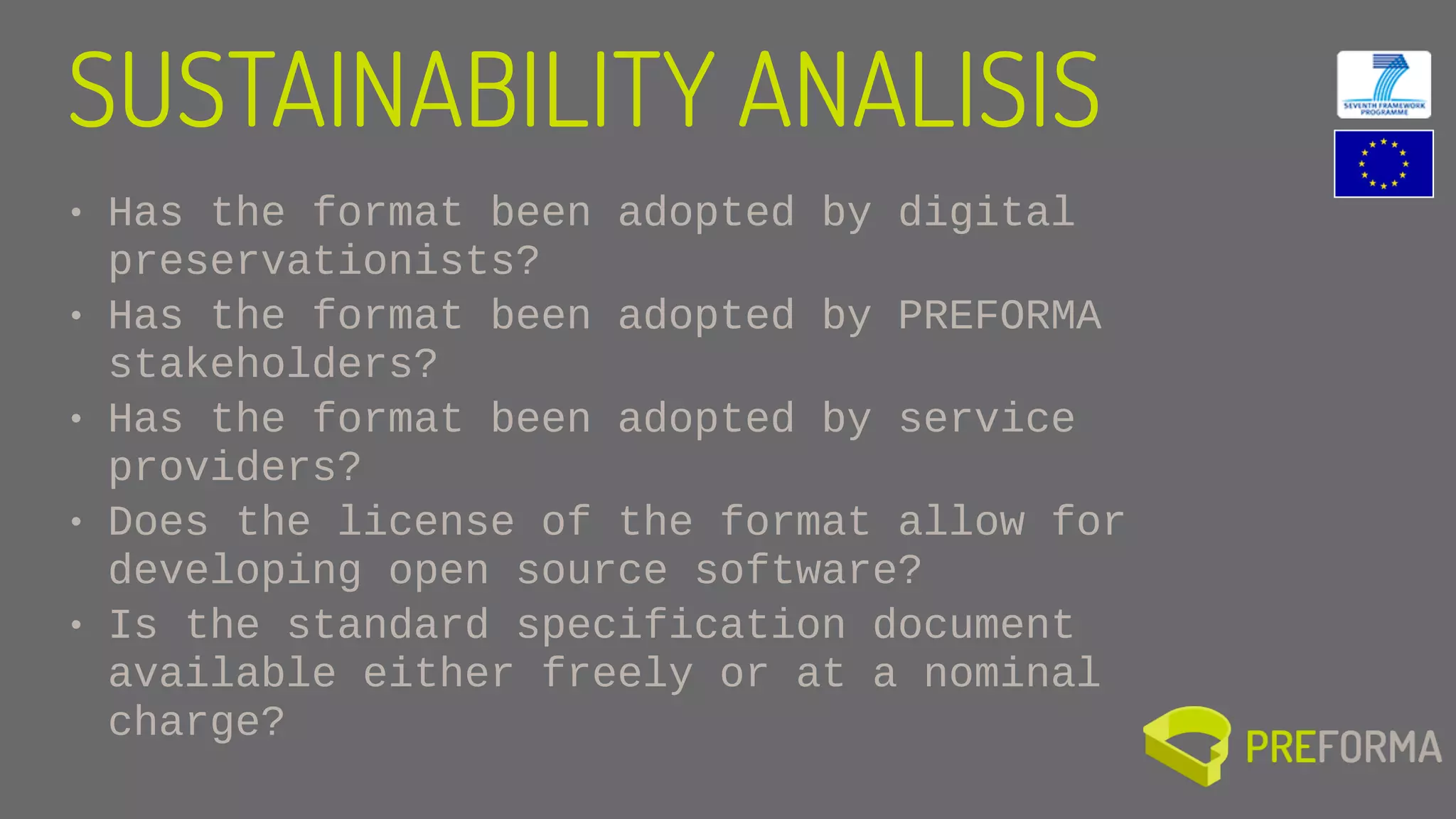 • Has the format been adopted by digital
preservationists?
• Has the format been adopted by PREFORMA
stakeholders?
• Has the format been adopted by service
providers?
• Does the license of the format allow for
developing open source software?
• Is the standard specification document
available either freely or at a nominal
charge?
SUSTAINABILITY ANALISIS
 