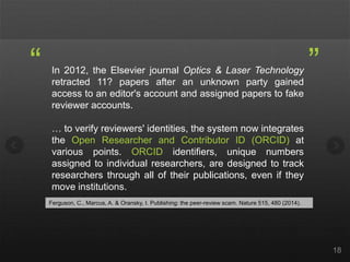 In 2012, the Elsevier journal Optics & Laser Technology
retracted 11? papers after an unknown party gained
access to an editor's account and assigned papers to fake
reviewer accounts.
… to verify reviewers' identities, the system now integrates
the Open Researcher and Contributor ID (ORCID) at
various points. ORCID identifiers, unique numbers
assigned to individual researchers, are designed to track
researchers through all of their publications, even if they
move institutions.
18
“ ”
Ferguson, C., Marcus, A. & Oransky, I. Publishing: the peer-review scam. Nature 515, 480 (2014).
 