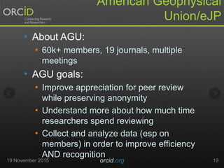 American Geophysical
Union/eJP
• About AGU:
• 60k+ members, 19 journals, multiple
meetings
• AGU goals:
• Improve appreciation for peer review
while preserving anonymity
• Understand more about how much time
researchers spend reviewing
• Collect and analyze data (esp on
members) in order to improve efficiency
AND recognition
19 November 2015 orcid.org 19
 