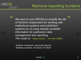 orcid.org 24
Remove reporting burdens
We want to use ORCIDs to simplify the life
of Oxford’s researchers for working with
institutional systems and publishers’
systems by re-using already available
information for publication data
management and reporting.
The motto is: Input once – re-use often.
“ ”
Wolfram Horstmann, Associate Director,
Bodleian Libraries, University of Oxford
 