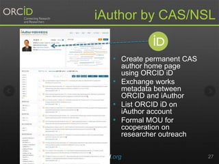 • Create permanent CAS
author home page
using ORCID iD
• Exchange works
metadata between
ORCID and iAuthor
• List ORCID iD on
iAuthor account
• Formal MOU for
cooperation on
researcher outreach
orcid.org 27
iAuthor by CAS/NSL
 