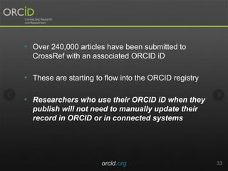 • Over 240,000 articles have been submitted to
CrossRef with an associated ORCID iD
• These are starting to flow into the ORCID registry
• Researchers who use their ORCID iD when they
publish will not need to manually update their
record in ORCID or in connected systems
orcid.org 33
 