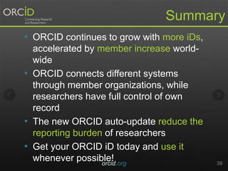 Summary
• ORCID continues to grow with more iDs,
accelerated by member increase world-
wide
• ORCID connects different systems
through member organizations, while
researchers have full control of own
record
• The new ORCID auto-update reduce the
reporting burden of researchers
• Get your ORCID iD today and use it
whenever possible!orcid.org 39
 