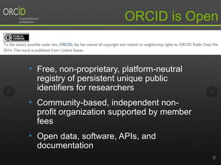 • Free, non-proprietary, platform-neutral
registry of persistent unique public
identifiers for researchers
• Community-based, independent non-
profit organization supported by member
fees
• Open data, software, APIs, and
documentation
8
ORCID is Open
 