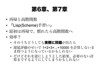 第6章、第7章
●
再帰と高階関数
● 『Lisp(Scheme)手習い』
●
最初は再帰で、慣れたら高階関数へ
●
効率？
●
そのうちどうしても実際に問題が出たら
● 遅延評価のせいで 1+2+3+...+10000 を計算しないま
ま持つようになっているかもしれない
●
だけどそれを逆にしようとした結果、必要のない計
算までするようにしてしまうかもしれない
 