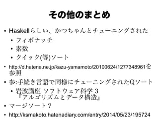 その他のまとめ
● Haskellらしい、かつちゃんとチューニングされた
●
フィボナッチ
●
素数
● クイック(等)ソート
●
http://d.hatena.ne.jp/kazu-yamamoto/20100624/1277348961を
参照
●
参:手続き言語で同様にチューニングされたQソート
●
岩波講座 ソフトウェア科学 3
『アルゴリズムとデータ構造』
●
マージソート？
● http://ksmakoto.hatenadiary.com/entry/2014/05/23/195724
 