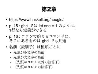 第2章
● https://www.haskell.org/hoogle/
● p. 15 : ghci では let one = 1 のように、
1行なら定義ができる
● p. 16 : コロンで始まるコマンドは、
そこにあるものは ghci でも共通
●
名前（識別子）は種類ごとに
●
先頭が小文字の名前
●
先頭が大文字の名前
●
（先頭がコロン以外の演算子）
●
（先頭がコロンの演算子）
 