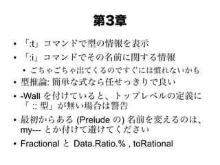 第3章
● 「:t」コマンドで型の情報を表示
● 「:i」コマンドでその名前に関する情報
●
ごちゃごちゃ出てくるのですぐには慣れないかも
● 型推論: 簡単な式なら任せっきりで良い
● -Wall を付けていると、トップレベルの定義に
「 :: 型」が無い場合は警告
● 最初からある (Prelude の) 名前を変えるのは、
my--- とか付けて避けてください
● Fractional と Data.Ratio.% , toRational
 