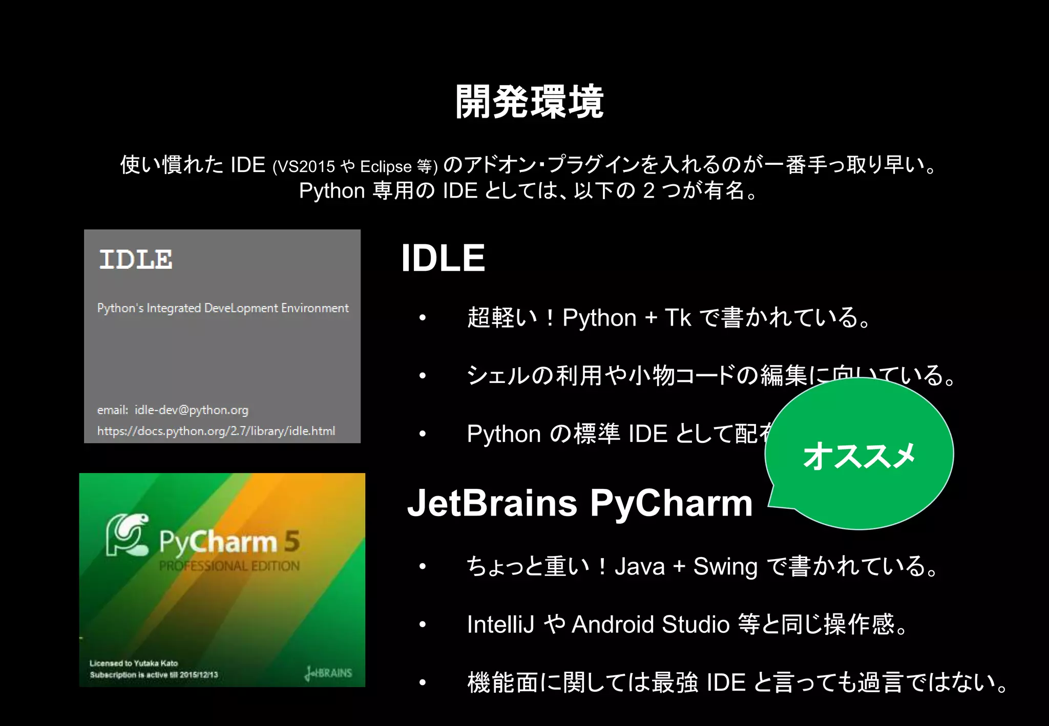 開発環境
IDLE
JetBrains PyCharm
• 超軽い！Python + Tk で書かれている。
• シェルの利用や小物コードの編集に向いている。
• Python の標準 IDE として配布されている。
使い慣れた IDE (VS2015 や Eclipse 等) のアドオン・プラグインを入れるのが一番手っ取り早い。
Python 専用の IDE としては、以下の 2 つが有名。
• ちょっと重い！Java + Swing で書かれている。
• IntelliJ や Android Studio 等と同じ操作感。
• 機能面に関しては最強 IDE と言っても過言ではない。
オススメ
 