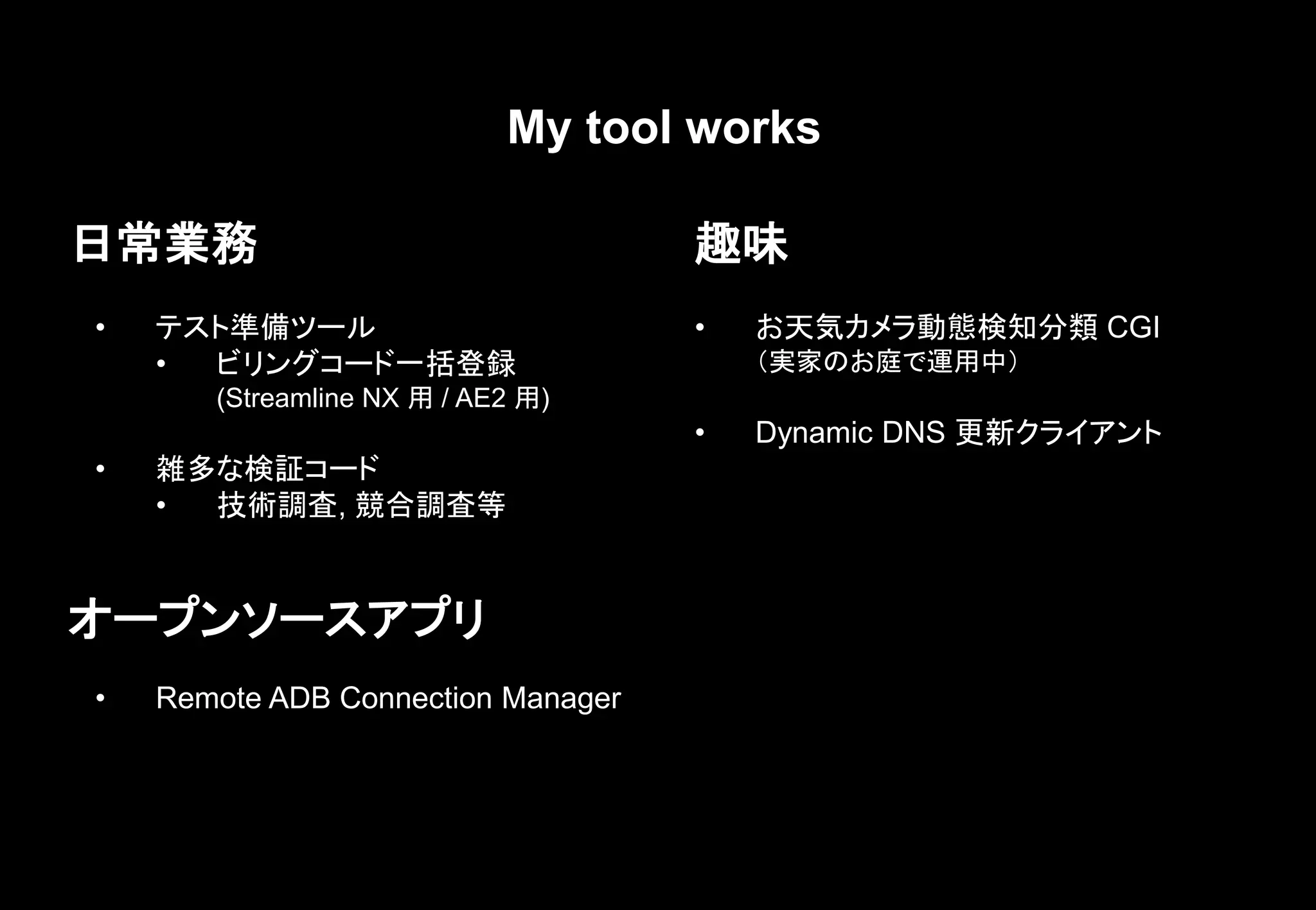 My tool works
日常業務
• テスト準備ツール
• ビリングコード一括登録
(Streamline NX 用 / AE2 用)
• 雑多な検証コード
• 技術調査, 競合調査等
趣味
• お天気カメラ動態検知分類 CGI
（実家のお庭で運用中）
• Dynamic DNS 更新クライアント
オープンソースアプリ
• Remote ADB Connection Manager
 