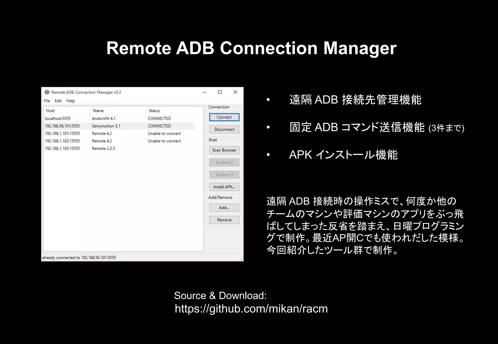 Remote ADB Connection Manager
遠隔 ADB 接続時の操作ミスで、何度か他の
チームのマシンや評価マシンのアプリをぶっ飛
ばしてしまった反省を踏まえ、日曜プログラミン
グで制作。最近AP開Cでも使われだした模様。
今回紹介したツール群で制作。
Source & Download:
https://github.com/mikan/racm
• 遠隔 ADB 接続先管理機能
• 固定 ADB コマンド送信機能 (3件まで)
• APK インストール機能
 