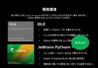 開発環境
IDLE
JetBrains PyCharm
• 超軽い！Python + Tk で書かれている。
• シェルの利用や小物コードの編集に向いている。
• Python の標準 IDE として配布されている。
使い慣れた IDE (VS2015 や Eclipse 等) のアドオン・プラグインを入れるのが一番手っ取り早い。
Python 専用の IDE としては、以下の 2 つが有名。
• ちょっと重い！Java + Swing で書かれている。
• IntelliJ や Android Studio 等と同じ操作感。
• 機能面に関しては最強 IDE と言っても過言ではない。
オススメ
 