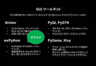 GUI ツールキット
多くの選択肢があって悩みどころ。ほとんどが Win/Mac/Linux のクロスプラットフォーム対応。
tkinker
• Tk の Python バインディング。
• IDLE はこれで書かれている。
• 古臭い見た目になる。
wxPython
• wxWidgets の Python バイン
ディング。
• 抽象度具合は Java の SWT に
近く、見た目はほぼネイティブ。
PyQt, PyGTK
• それぞれ Qt, GTK+ の Python バイン
ディング。
• どちらかというとこってりした UI 向け。
PyGame, Kivy
• アニメーションやマルチメディア処理が
簡単に書ける。
• 別にゲーム専用というわけではなく、ビ
ジネスアプリケーションも十分作れる。
オススメ
 