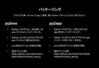 パッケージング
py2exe py2app
• Python プログラム一式を単一の
exe ファイルにパッケージング。
• Python ランタイムやライブラリが
exe ファイルに埋め込まれる。
• ico 形式のアイコンを設定可能。
• 設定ファイル例:
https://github.com/mikan/racm/
blob/master/src/build_exe.py
• Python プログラム一式を OS X の
app 形式にパッケージング。
• Python ランタイムやライブラリが app
パッケージ内にコピーされる。
• icns 形式のアイコンを設定可能。
• 設定ファイル例:
https://github.com/mikan/racm/blob/
master/src/build_app.py
スクリプトを単一の exe や app に変換。誰も Python で作ったことなんて気づかない。
 