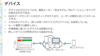 デバイス
• デバイスのプロファイルは、製造メーカー／型＆モデル／OS  バージョン／キャリア
の組み合わせである。
• AWS  データセンターにホスティングされており、ユーザーの要求に応じてスケール
できる。
• ⼗十分なキャパシティ（多くの同⼀一のデバイスプロファイル）を保有している。
• ルート権限では動作しない。
• 市場情報に基づいてデバイスは⽤用意される。
• 新しいデバイスが発売されたら追加される。
新しいデバイス
最新のデバイスセット
を利利⽤用できる
AWS  データセンター
 