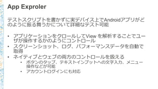 App  Exproler
テストスクリプトを書かずに実デバイス上でAndroidアプリがど
のように振る舞うかについて詳細なテスト可能
• アプリケーションをクロールしてView  を解析することでユー
ザが操作するかのようにコントロール
• スクリーンショット、ログ、パフォーマンスデータを⾃自動で
取得
• ネイティブとウェブの両⽅方のコントロールを扱える
• ボタンのタップ、テキストインプットへの⽂文字⼊入⼒力力、メニュー
操作などが可能
• アカウントログインにも対応
 