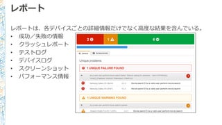 レポート
レポートは、各デバイスごとの詳細情報だけでなく⾼高度度な結果を含んでいる。
• 成功／失敗の情報
• クラッシュレポート
• テストログ
• デバイスログ
• スクリーンショット
• パフォーマンス情報
 