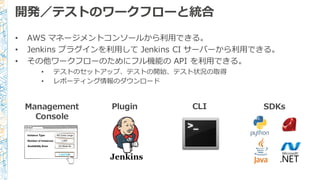 開発／テストのワークフローと統合
• AWS  マネージメントコンソールから利利⽤用できる。
• Jenkins  プラグインを利利⽤用して Jenkins  CI  サーバーから利利⽤用できる。
• その他ワークフローのためにフル機能の API  を利利⽤用できる。
• テストのセットアップ、テストの開始、テスト状況の取得
• レポーティング情報のダウンロード
 