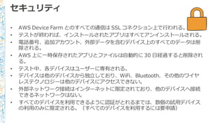 セキュリティ
• AWS  Device  Farm  とのすべての通信は SSL  コネクション上で⾏行行われる。
• テストが終われば、インストールされたアプリはすべてアンインストールされる。
• 電話番号、追加アカウント、外部データを含むデバイス上のすべてのデータは削
除される。
• AWS  上に⼀一時保存されたアプリとファイルは⾃自動的に 30  ⽇日経過すると削除され
る。
• テスト中、各デバイスはユーザーに専有される。
• デバイスは他のデバイスから独⽴立立しており、WiFi、Bluetooth、その他のワイヤ
レステクノロジーは他のデバイスにアクセスできない。
• 外部ネットワーク接続はインターネットに限定されており、他のデバイスへ接続
できるネットワークはない。
• すべてのデバイスを利利⽤用できるように認証がとれるまでは、数個の試⽤用デバイス
の利利⽤用のみに限定される。（すべてのデバイスを利利⽤用するには要申請）
 