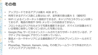 • アップロードできるアプリは最⼤大 4GB  まで。
• 利利⽤用できるデバイス数に上限はないが、並列列実⾏行行数は最⼤大 5  （緩和可）
• WiFi によるインターネット接続ができるが、キャリアのコネクションは持っ
ておらず、電話の発信や SMS  メッセージの送信はできない。
• フロントおよびリアのカメラで写真を撮影できるが、デバイスが設置されて
いる環境に依存して暗くピンぼけした写真となる。
• Google  Play  サービスはインストールされておりサポートされているが、ア
クティブな Google  アカウントは持っていない。
• 製造メーカーやキャリアによる最低限のアプリのみプリインストールされて
いる。
• PhoneGap,  Titanium,  Xamarin,  Unity,  その他フレームワークで作成されたハ
イブリッドアプリもサポート。
その他
 