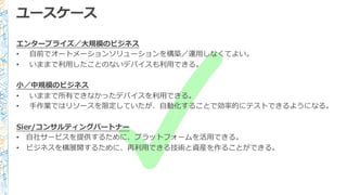 ユースケース
エンタープライズ／⼤大規模のビジネス
• ⾃自前でオートメーションソリューションを構築／運⽤用しなくてよい。
• いままで利利⽤用したことのないデバイスも利利⽤用できる。
⼩小／中規模のビジネス
• いままで所有できなかったデバイスを利利⽤用できる。
• ⼿手作業ではリソースを限定していたが、⾃自動化することで効率率率的にテストできるようになる。
Sier/コンサルティングパートナー
• ⾃自社サービスを提供するために、プラットフォームを活⽤用できる。
• ビジネスを横展開するために、再利利⽤用できる技術と資産を作ることができる。
 