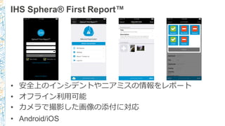 IHS  Sphera®  First  Report™
• 安全上のインシデントやニアミスの情報をレポート
• オフライン利利⽤用可能
• カメラで撮影した画像の添付に対応
• Android/iOS
 